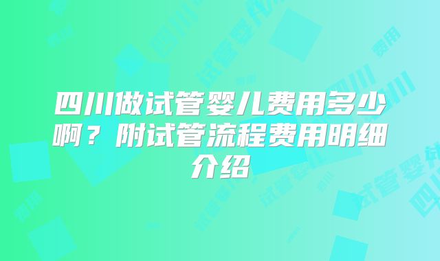 四川做试管婴儿费用多少啊？附试管流程费用明细介绍