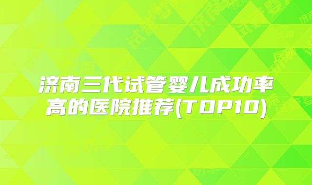 济南三代试管婴儿成功率高的医院推荐(TOP10)