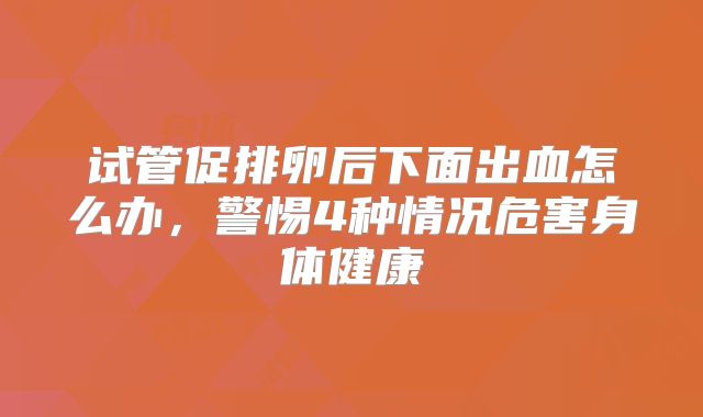试管促排卵后下面出血怎么办,警惕4种情况危害身体健康