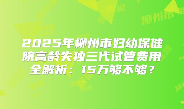 2025年柳州市妇幼保健院高龄失独三代试管费用全解析:15万够不够?