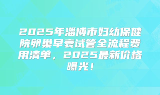 2025年淄博市妇幼保健院卵巢早衰试管全流程费用清单，2025最新价格曝光！