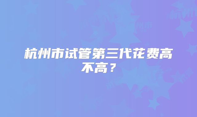 杭州市试管第三代花费高不高？