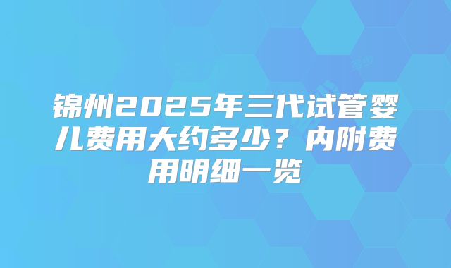 锦州2025年三代试管婴儿费用大约多少？内附费用明细一览