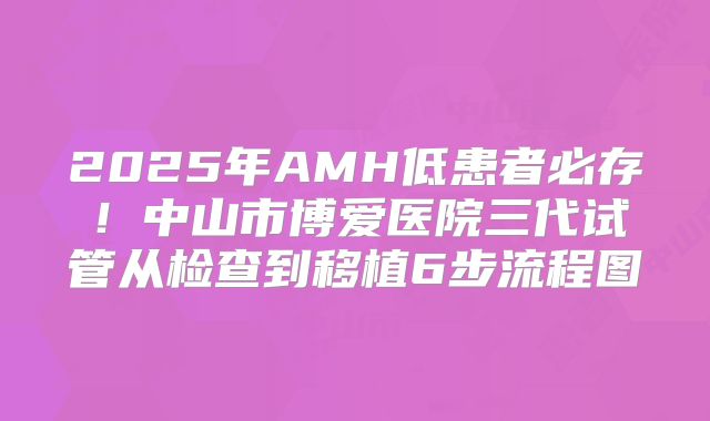 2025年AMH低患者必存!中山市博爱医院三代试管从检查到移植6步流程图