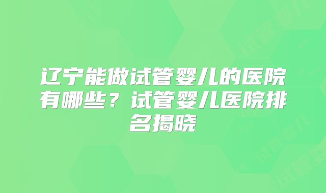 辽宁能做试管婴儿的医院有哪些？试管婴儿医院排名揭晓