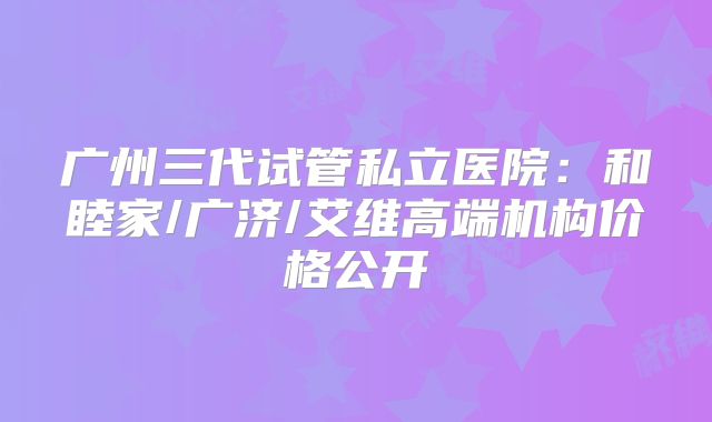 广州三代试管私立医院:和睦家/广济/艾维高端机构价格公开