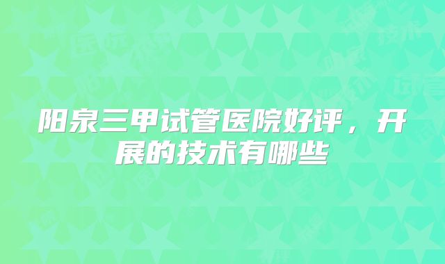 阳泉三甲试管医院好评，开展的技术有哪些