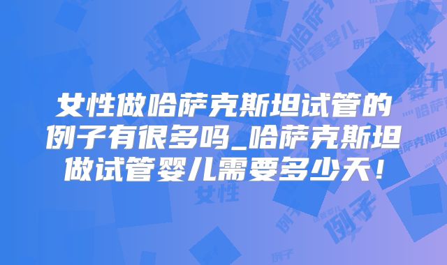 女性做哈萨克斯坦试管的例子有很多吗_哈萨克斯坦做试管婴儿需要多少天！