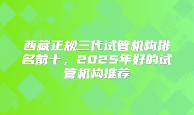西藏正规三代试管机构排名前十,2025年好的试管机构推荐
