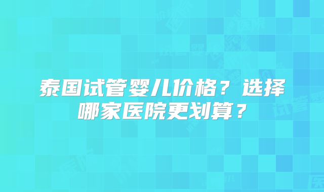 泰国试管婴儿价格?选择哪家医院更划算?