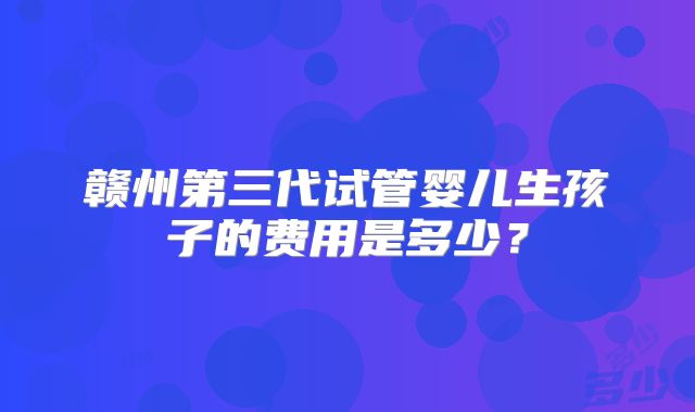 赣州第三代试管婴儿生孩子的费用是多少?