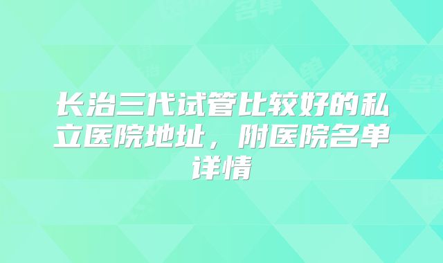 长治三代试管比较好的私立医院地址,附医院名单详情