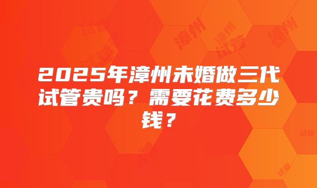 2025年漳州未婚做三代试管贵吗？需要花费多少钱？