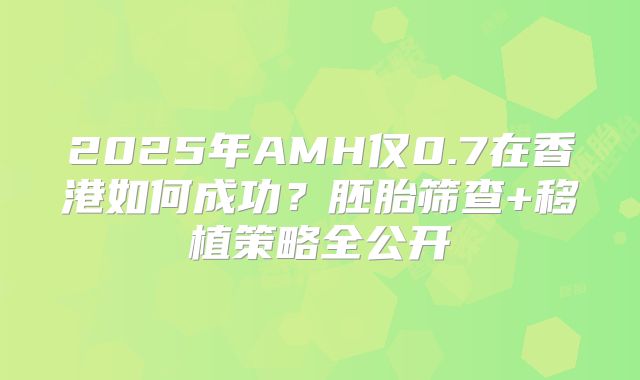 2025年AMH仅0.7在香港如何成功？胚胎筛查+移植策略全公开