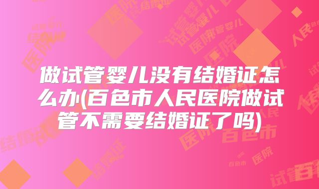 做试管婴儿没有结婚证怎么办(百色市人民医院做试管不需要结婚证了吗)