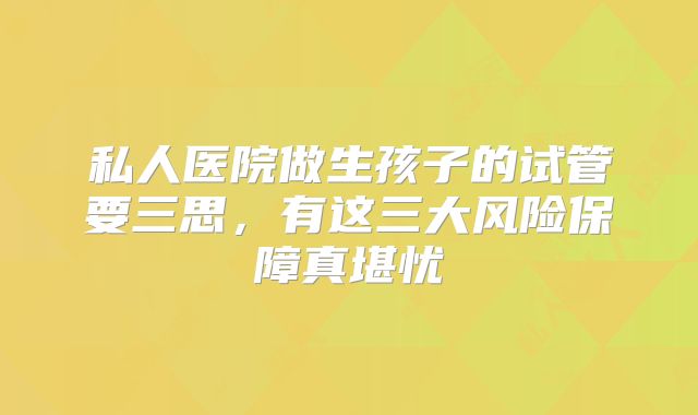 私人医院做生孩子的试管要三思，有这三大风险保障真堪忧