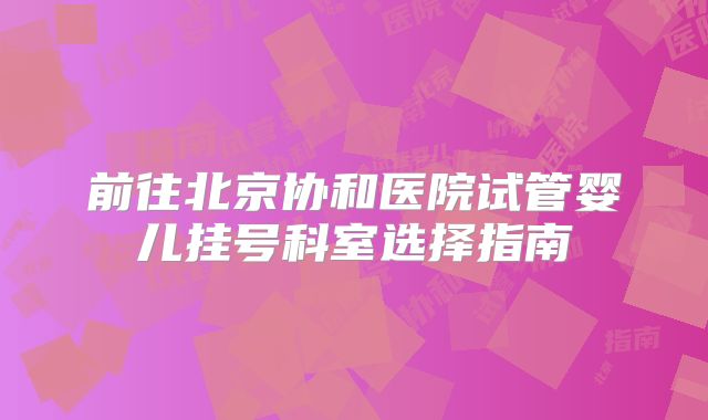 前往北京协和医院试管婴儿挂号科室选择指南
