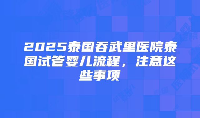 2025泰国吞武里医院泰国试管婴儿流程，注意这些事项
