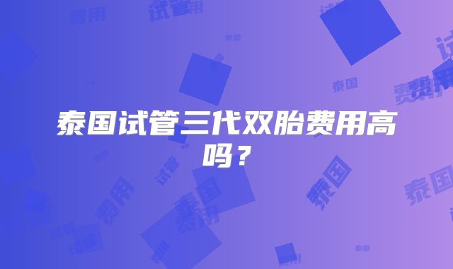 泰国试管三代双胎费用高吗?