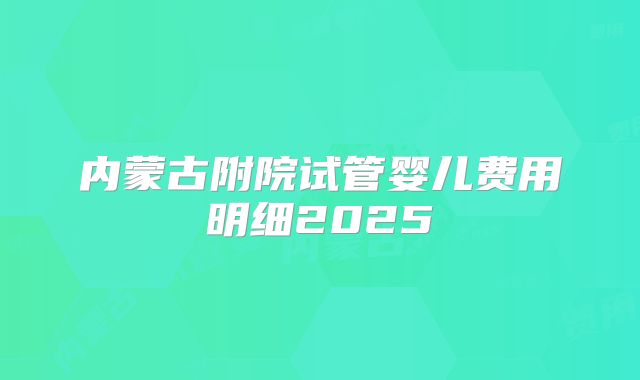 内蒙古附院试管婴儿费用明细2025