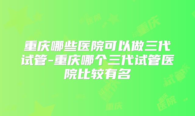 重庆哪些医院可以做三代试管-重庆哪个三代试管医院比较有名