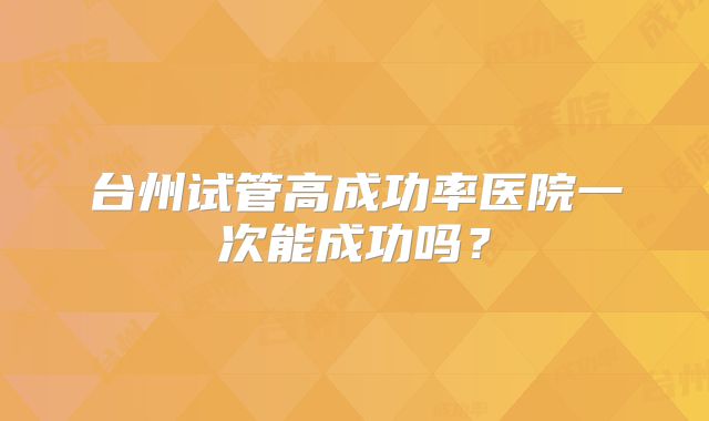 台州试管高成功率医院一次能成功吗?