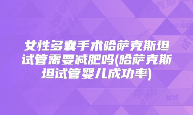 女性多囊手术哈萨克斯坦试管需要减肥吗(哈萨克斯坦试管婴儿成功率)