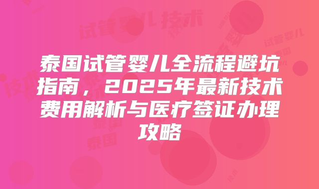 泰国试管婴儿全流程避坑指南,2025年最新技术费用解析与医疗签证办理攻略