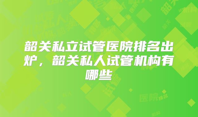 韶关私立试管医院排名出炉，韶关私人试管机构有哪些
