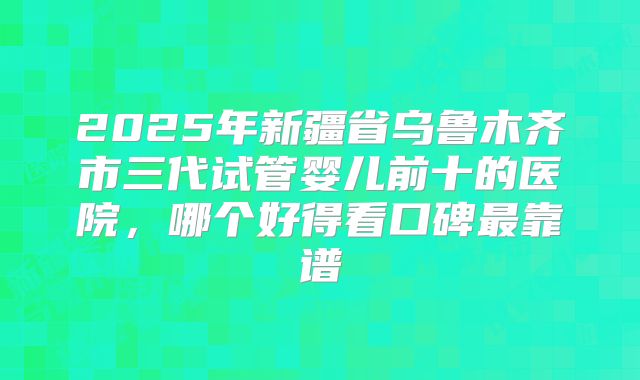 2025年新疆省乌鲁木齐市三代试管婴儿前十的医院,哪个好得看口碑最靠谱