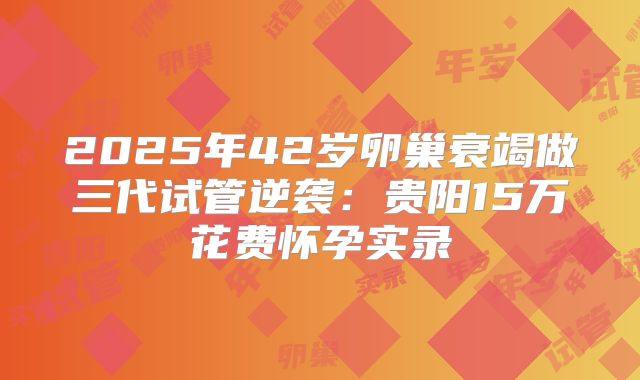 2025年42岁卵巢衰竭做三代试管逆袭:贵阳15万花费怀孕实录