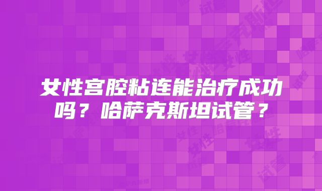 女性宫腔粘连能治疗成功吗?哈萨克斯坦试管?