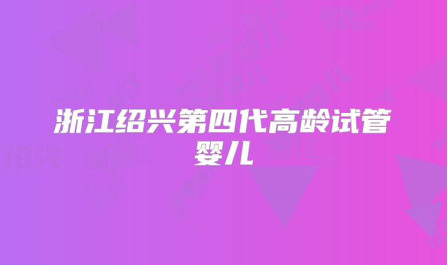 浙江绍兴第四代高龄试管婴儿