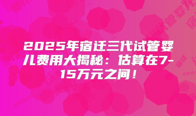 2025年宿迁三代试管婴儿费用大揭秘:估算在7-15万元之间!