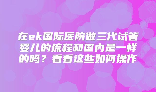 在ek国际医院做三代试管婴儿的流程和国内是一样的吗?看看这些如何操作