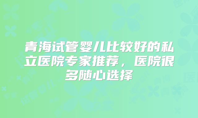 青海试管婴儿比较好的私立医院专家推荐,医院很多随心选择