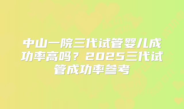 中山一院三代试管婴儿成功率高吗？2025三代试管成功率参考