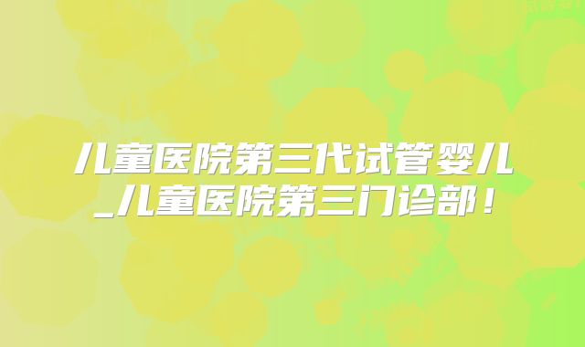 儿童医院第三代试管婴儿_儿童医院第三门诊部!