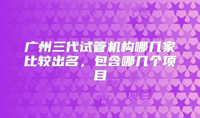 广州三代试管机构哪几家比较出名,包含哪几个项目