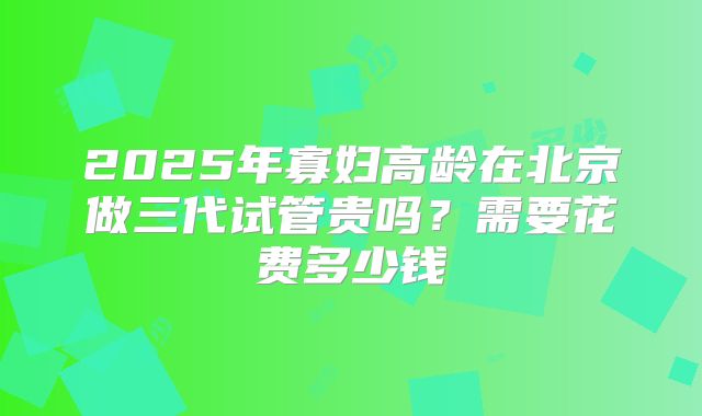 2025年寡妇高龄在北京做三代试管贵吗？需要花费多少钱