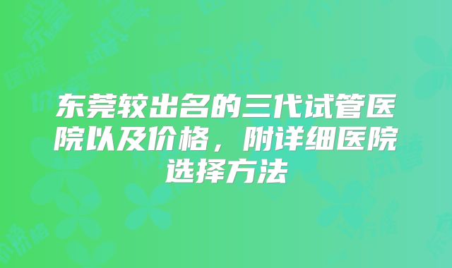 东莞较出名的三代试管医院以及价格,附详细医院选择方法