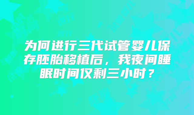 为何进行三代试管婴儿保存胚胎移植后,我夜间睡眠时间仅剩三小时?