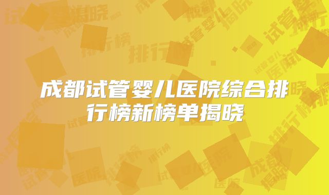 成都试管婴儿医院综合排行榜新榜单揭晓