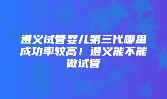 遵义试管婴儿第三代哪里成功率较高！遵义能不能做试管