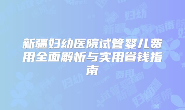 新疆妇幼医院试管婴儿费用全面解析与实用省钱指南