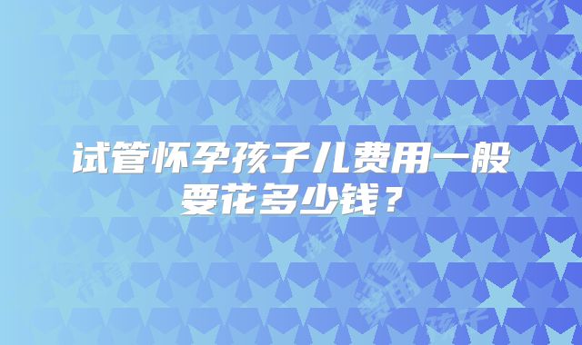 试管怀孕孩子儿费用一般要花多少钱？