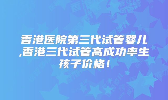 香港医院第三代试管婴儿,香港三代试管高成功率生孩子价格!