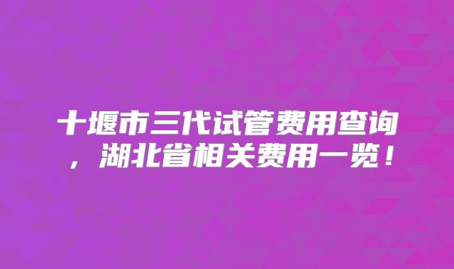 十堰市三代试管费用查询，湖北省相关费用一览！