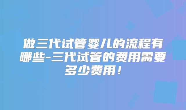 做三代试管婴儿的流程有哪些-三代试管的费用需要多少费用!
