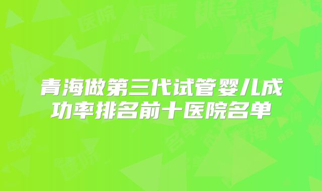 青海做第三代试管婴儿成功率排名前十医院名单